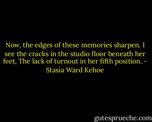 Now, the edges of these memories sharpen.<br />I see the cracks in the studio floor beneath her feet,<br />The lack of turnout in her fifth position. - Stasia Ward Kehoe