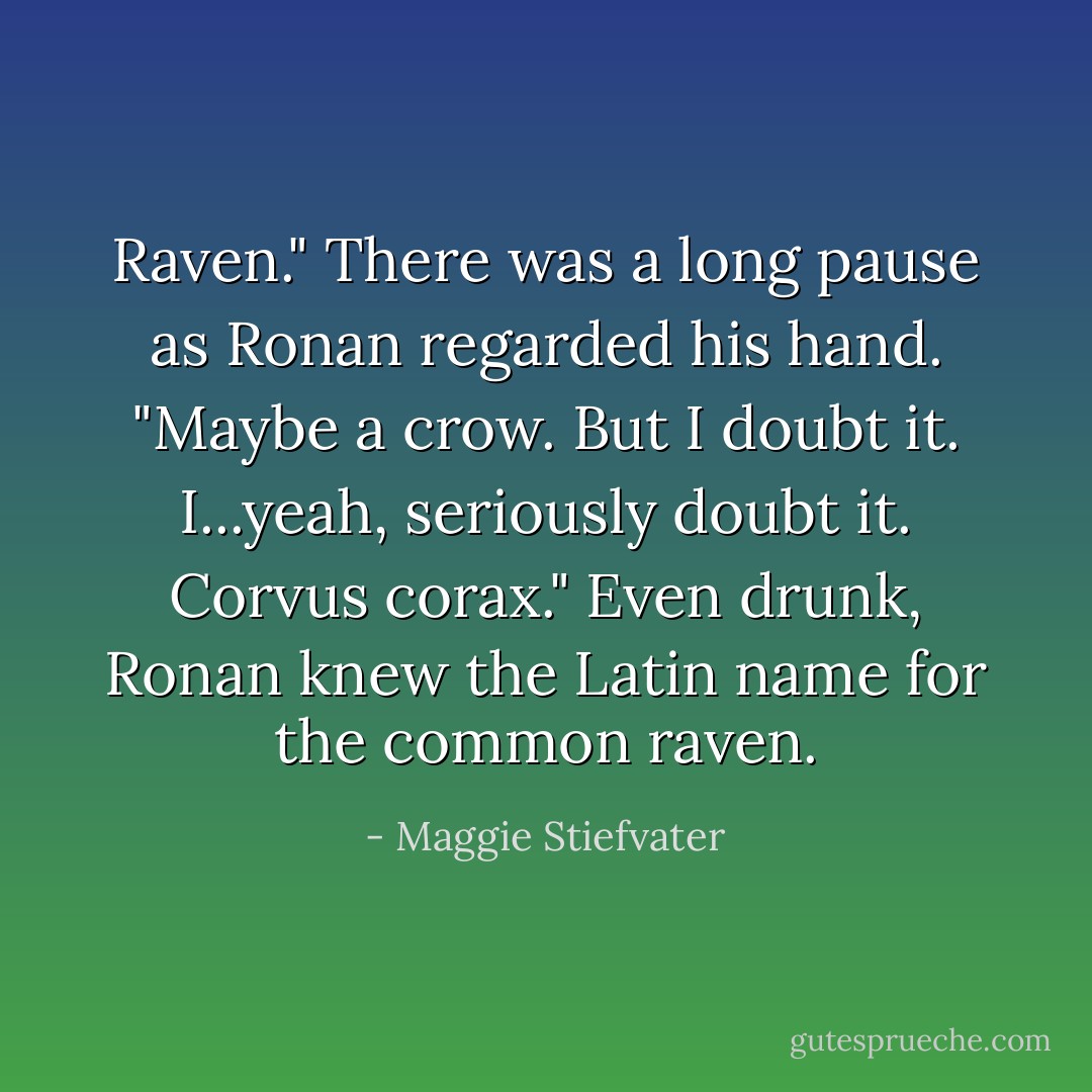 Raven." There was a long pause as Ronan regarded his hand. "Maybe a crow. But I doubt it. I...yeah, seriously doubt it. <i>Corvus corax.</i>"<br />Even drunk, Ronan knew the Latin name for the common raven. - Maggie Stiefvater