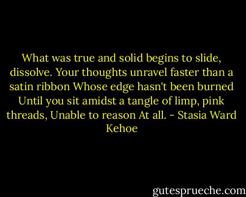 What was true and solid begins to slide, dissolve.<br />Your thoughts unravel faster than a satin ribbon<br />Whose edge hasn't been burned<br />Until you sit amidst a tangle of limp, pink threads,<br />Unable to reason<br />At all. - Stasia Ward Kehoe