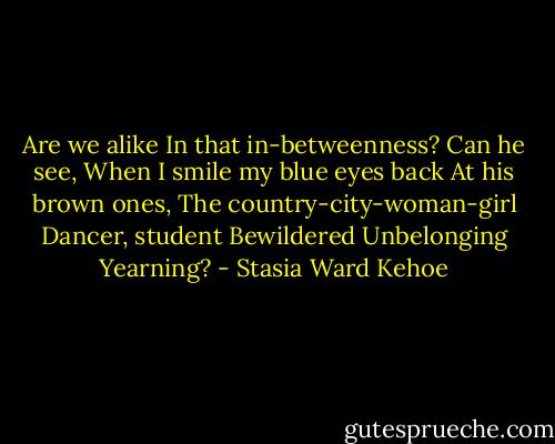 Are we alike<br />In that in-betweenness?<br />Can he see,<br />When I smile my blue eyes back<br />At his brown ones,<br />The country-city-woman-girl<br />Dancer, student<br />Bewildered<br />Unbelonging<br />Yearning? - Stasia Ward Kehoe