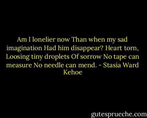 Am I lonelier now<br />Than when my sad imagination<br />Had him disappear?<br />Heart torn,<br />Loosing tiny droplets<br />Of sorrow<br />No tape can measure<br />No needle can mend. - Stasia Ward Kehoe