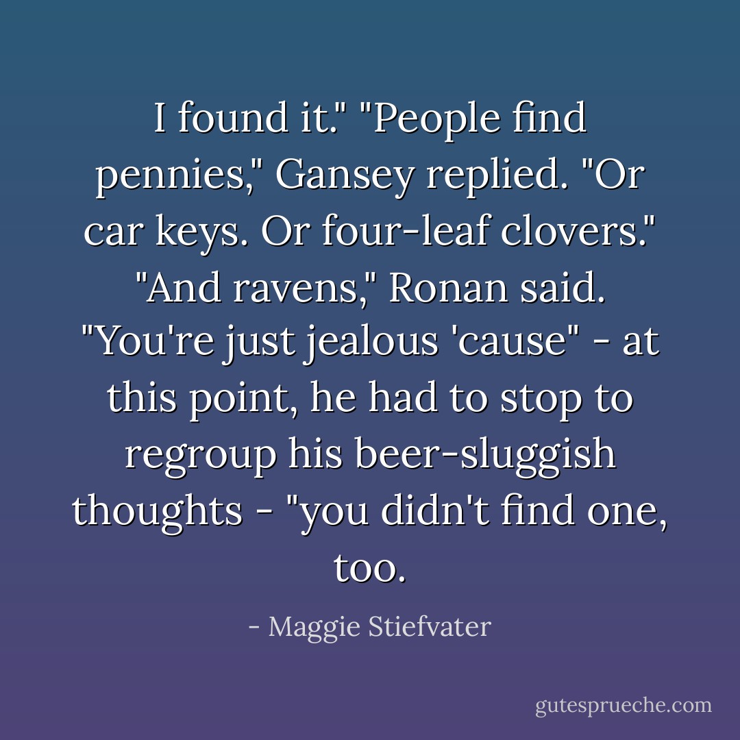 I found it."<br />"People find pennies," Gansey replied. "Or car keys. Or four-leaf clovers."<br />"And ravens," Ronan said. "You're just jealous 'cause" - at this point, he had to stop to regroup his beer-sluggish thoughts - "you didn't find one, too. - Maggie Stiefvater