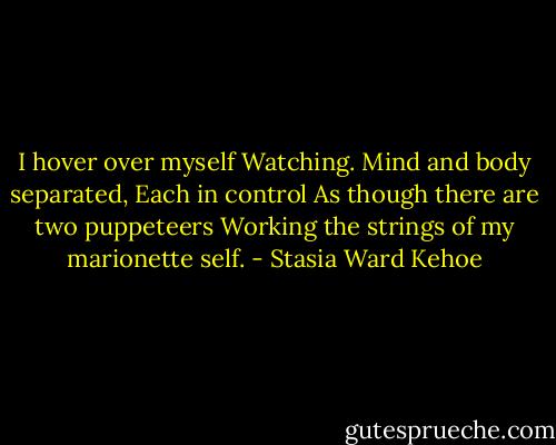 I hover over myself<br />Watching.<br />Mind and body separated,<br />Each in control<br />As though there are two puppeteers<br />Working the strings of my marionette self. - Stasia Ward Kehoe
