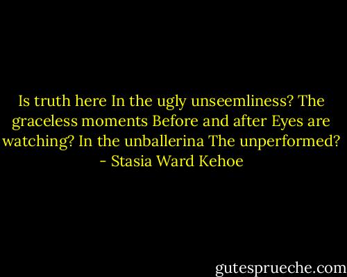 Is truth here<br />In the ugly unseemliness?<br />The graceless moments<br />Before and after<br />Eyes are watching?<br />In the unballerina<br />The unperformed? - Stasia Ward Kehoe