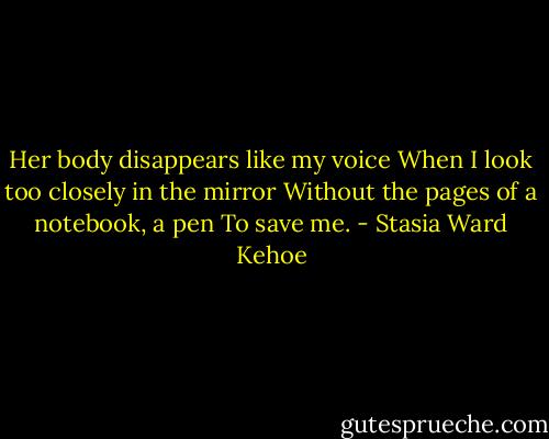 Her body disappears like my voice<br />When I look too closely in the mirror<br />Without the pages of a notebook, a pen<br />To save me. - Stasia Ward Kehoe