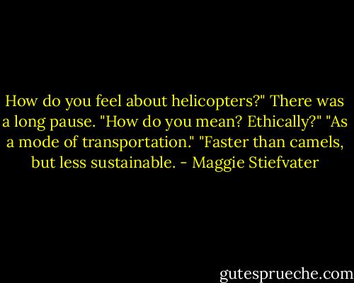 How do you feel about helicopters?"<br />There was a long pause. "How do you mean? Ethically?"<br />"As a mode of transportation."<br />"Faster than camels, but less sustainable. - Maggie Stiefvater