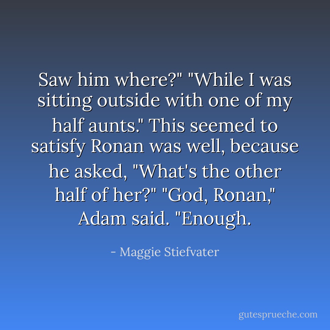 Saw him where?"<br />"While I was sitting outside with one of my half aunts."<br />This seemed to satisfy Ronan was well, because he asked, "What's the other half of her?"<br />"God, Ronan," Adam said. "Enough. - Maggie Stiefvater