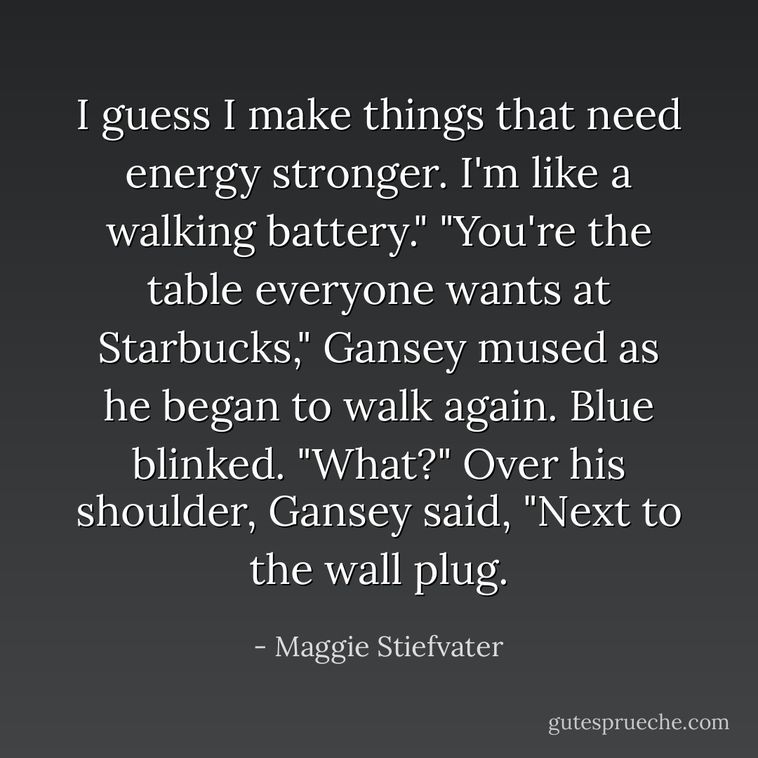 I guess I make things that need energy stronger. I'm like a walking battery."<br />"You're the table everyone wants at Starbucks," Gansey mused as he began to walk again.<br />Blue blinked. "What?"<br />Over his shoulder, Gansey said, "Next to the wall plug. - Maggie Stiefvater