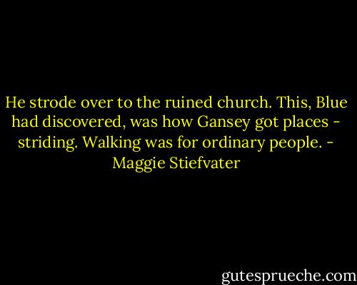He strode over to the ruined church. This, Blue had discovered, was how Gansey got places - striding. Walking was for ordinary people. - Maggie Stiefvater