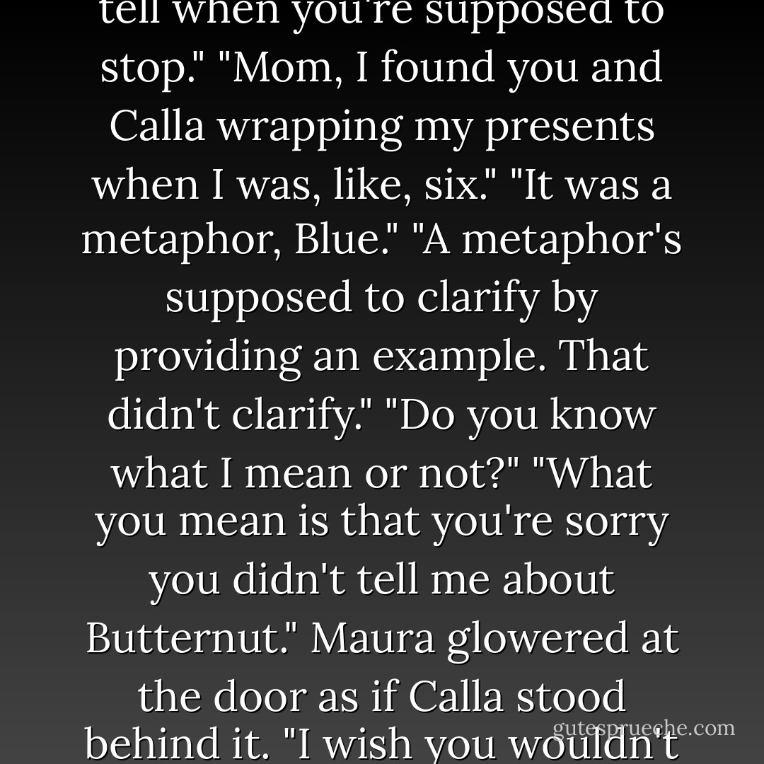 Do you know, it's really hard to be a parent. I blame it on Santa Claus. You spend so long making sure your kid doesn't know he's fake that you can't tell when you're supposed to stop."<br />"Mom, I found you and Calla wrapping my presents when I was, like, six."<br />"It was a metaphor, Blue."<br />"A metaphor's supposed to clarify by providing an example. That didn't clarify."<br />"Do you know what I mean or not?"<br />"What you mean is that you're sorry you didn't tell me about Butternut."<br />Maura glowered at the door as if Calla stood behind it. "I wish you wouldn't call him that."<br />"If you'd been the one to tell me about him, then I wouldn't be using what Calla told me."<br />"Fair enough. - Maggie Stiefvater