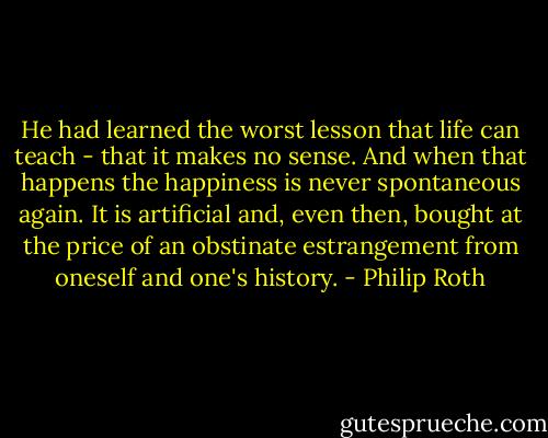 He had learned the worst lesson that life can teach - that it makes no sense. And when that happens the happiness is never spontaneous again. It is artificial and, even then, bought at the price of an obstinate estrangement from oneself and one's history. - Philip Roth