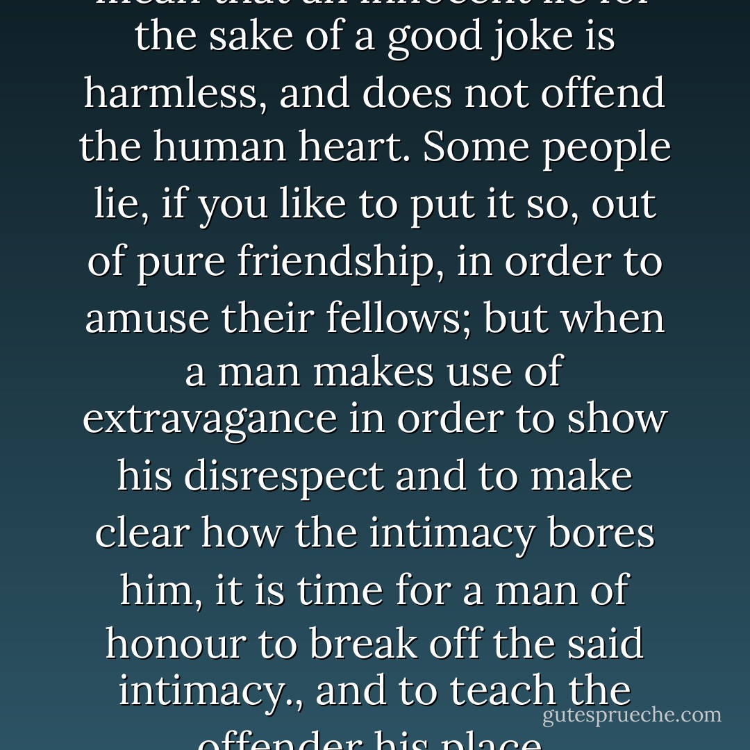 I quite understand you. You mean that an innocent lie for the sake of a good joke is harmless, and does not offend the human heart. Some people lie, if you like to put it so, out of pure friendship, in order to amuse their fellows; but when a man makes use of extravagance in order to show his disrespect and to make clear how the intimacy bores him, it is time for a man of honour to break off the said intimacy., and to teach the offender his place. - Fyodor Dostoevsky