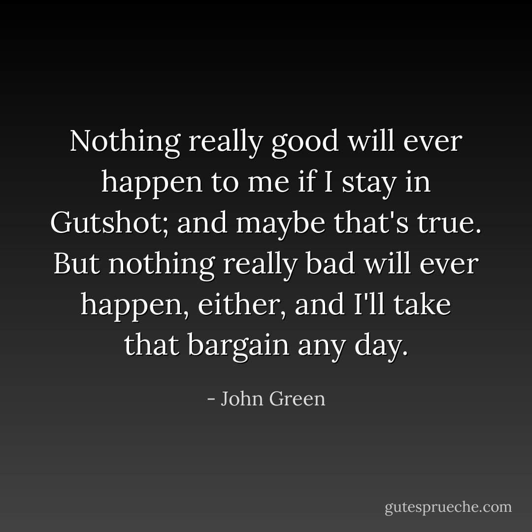 Nothing really good will ever happen to me if I stay in Gutshot; and maybe that's true. But nothing really bad will ever happen, either, and I'll take that bargain any day. - John Green