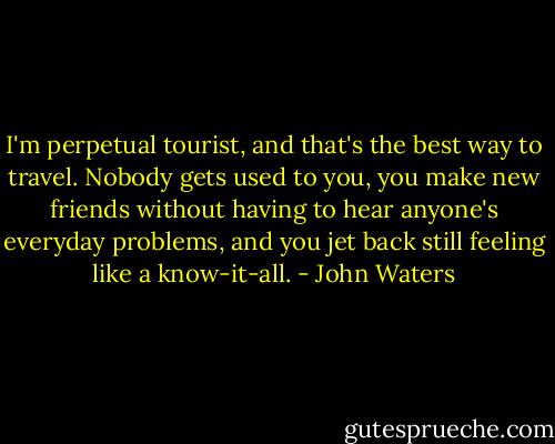 I'm perpetual tourist, and that's the best way to travel. Nobody gets used to you, you make new friends without having to hear anyone's everyday problems, and you jet back still feeling like a know-it-all. - John Waters