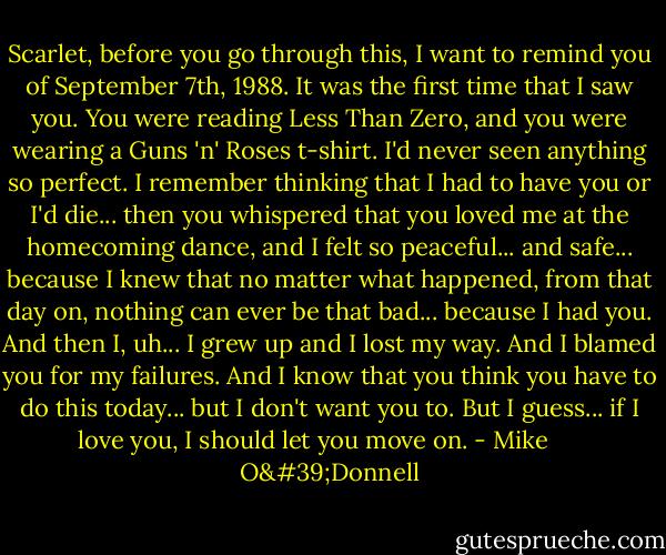 Scarlet, before you go through this, I want to remind you of September 7th, 1988. It was the first time that I saw you. You were reading Less Than Zero, and you were wearing a Guns 'n' Roses t-shirt. I'd never seen anything so perfect. I remember thinking that I had to have you or I'd die... then you whispered that you loved me at the homecoming dance, and I felt so peaceful... and safe... because I knew that no matter what happened, from that day on, nothing can ever be that bad... because I had you. And then I, uh... I grew up and I lost my way. And I blamed you for my failures. And I know that you think you have to do this today... but I don't want you to. But I guess... if I love you, I should let you move on. - Mike      O'Donnell