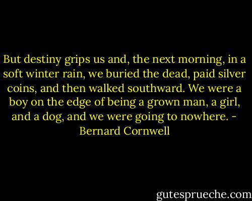 But destiny grips us and, the next morning, in a soft winter rain, we buried the dead, paid silver coins, and then walked southward. We were a boy on the edge of being a grown man, a girl, and a dog, and we were going to nowhere. - Bernard Cornwell