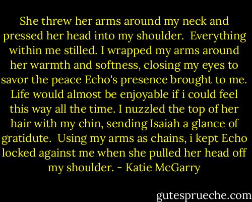 She threw her arms around my neck and pressed her head into my shoulder.<br /> Everything within me stilled. I wrapped my arms around her warmth and softness, closing my eyes to savor the peace Echo's presence brought to me. Life would almost be enjoyable if i could feel this way all the time. I nuzzled the top of her hair with my chin, sending Isaiah a glance of gratidute.<br /> Using my arms as chains, i kept Echo locked against me when she pulled her head off my shoulder. - Katie McGarry