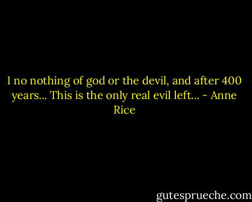 I no nothing of god or the devil, and after 400 years... This is the only real evil left... - Anne Rice