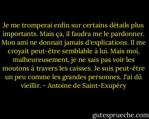 Je me tromperai enfin sur certains détails plus importants. Mais ça, il faudra me le pardonner. Mon ami ne donnait jamais d'explications. Il me croyait peut-être semblable à lui. Mais moi, malheureusement, je ne sais pas voir les moutons à travers les caisses. Je suis peut-être un peu comme les grandes personnes. J'ai dû vieillir. - Antoine de Saint-Exupéry