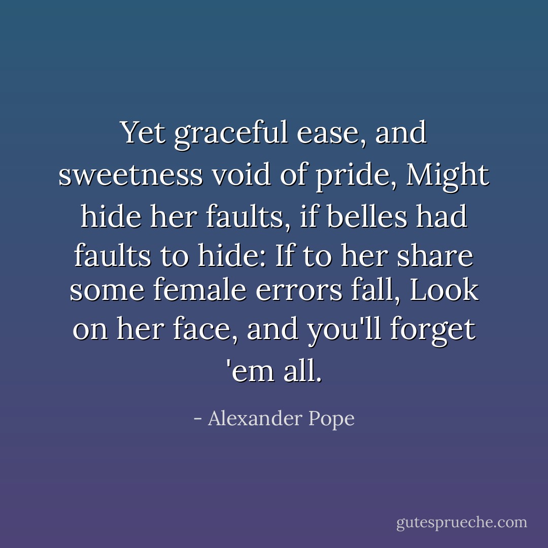 Yet graceful ease, and sweetness void of pride,<br />Might hide her faults, if belles had faults to hide:<br />If to her share some female errors fall,<br />Look on her face, and you'll forget 'em all. - Alexander Pope