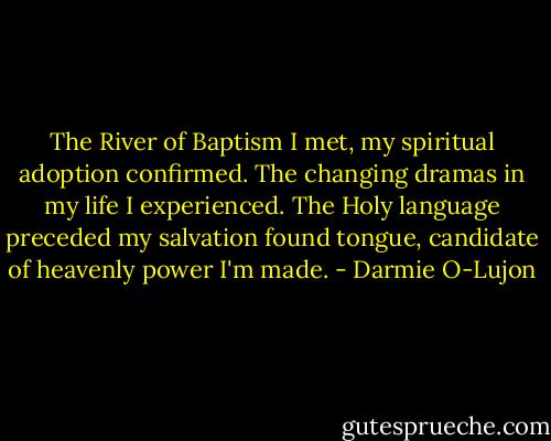 The River of Baptism I met, my spiritual adoption confirmed. The changing dramas in my life I experienced. The Holy language preceded my salvation found tongue, candidate of heavenly power I'm made. - Darmie O-Lujon