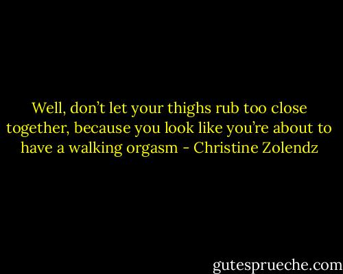 Well, don’t let your thighs rub too close together, because you look like you’re about to have a walking orgasm - Christine Zolendz