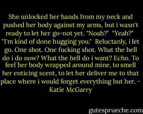She unlocked her hands from my neck and pushed her body against my arms, but i wasn't ready to let her go-not yet. "Noah?"<br /> "Yeah?"<br /> "I'm kind of done hugging you."<br /> Reluctanly, i let go. One shot. One fucking shot. What the hell do i do now? What the hell do i want? Echo. To feel her body wrapped around mine, to smell her enticing scent, to let her deliver me to that place where i would forget everything but her. - Katie McGarry