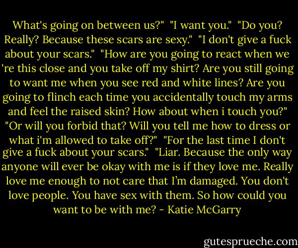What's going on between us?"<br /> "I want you."<br /> "Do you? Really? Because these scars are sexy."<br /> "I don't give a fuck about your scars."<br /> "How are you going to react when we 're this close and you take off my shirt? Are you still going to want me when you see red and white lines? Are you going to flinch each time you accidentally touch my arms and feel the raised skin? How about when i touch you?"<br />"Or will you forbid that? Will you tell me how to dress or what i'm allowed to take off?"<br /> "For the last time I don't give a fuck about your scars."<br /> "Liar. Because the only way anyone will ever be okay with me is if they love me. Really love me enough to not care that I’m damaged. You don't love people. You have sex with them. So how could you want to be with me? - Katie McGarry