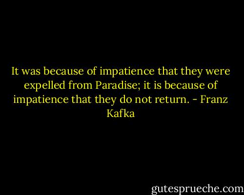 It was because of impatience that they were expelled from Paradise; it is because of impatience that they do not return. - Franz Kafka