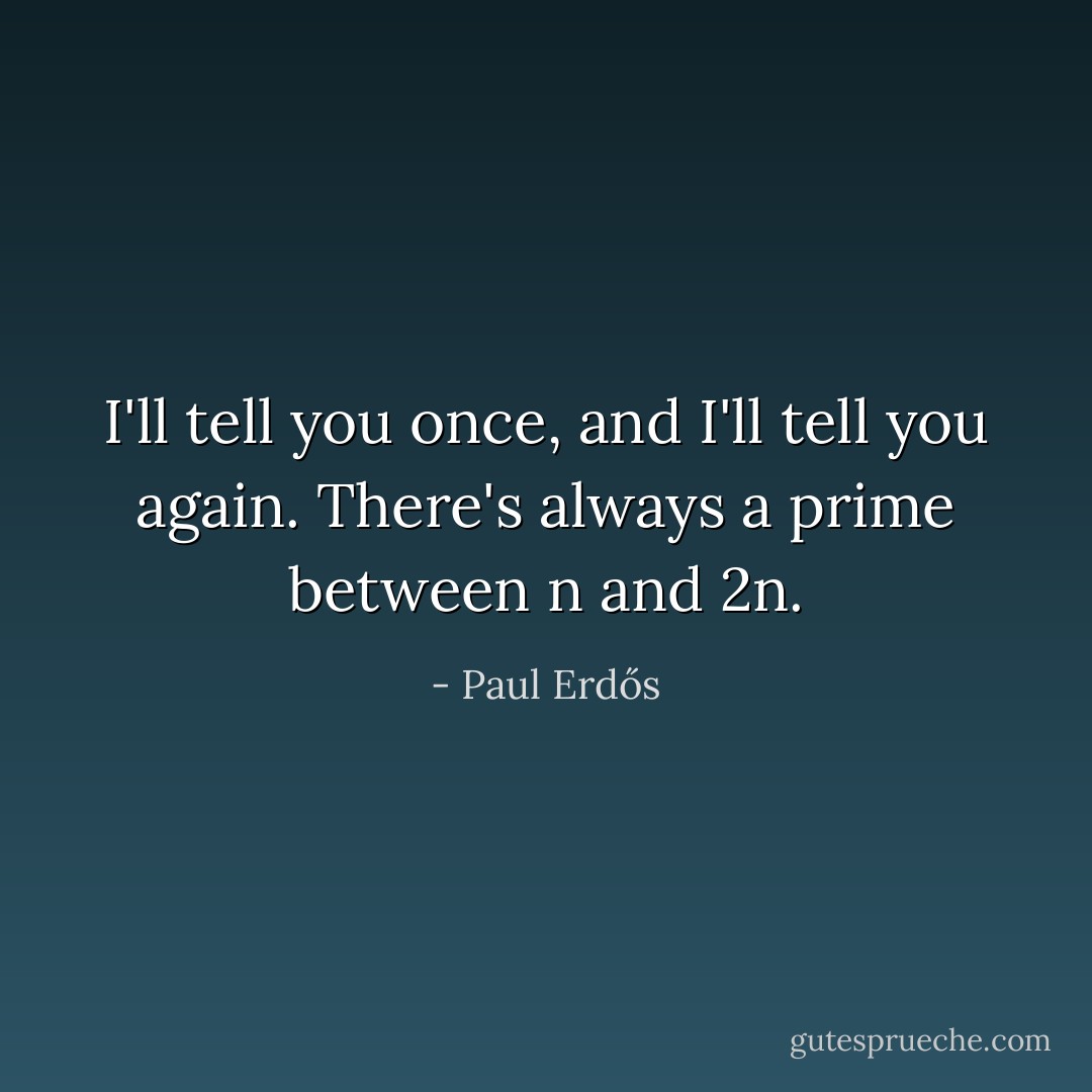 I'll tell you once,<br />and I'll tell you again.<br />There's always a prime<br />between n and 2n. - Paul Erdős
