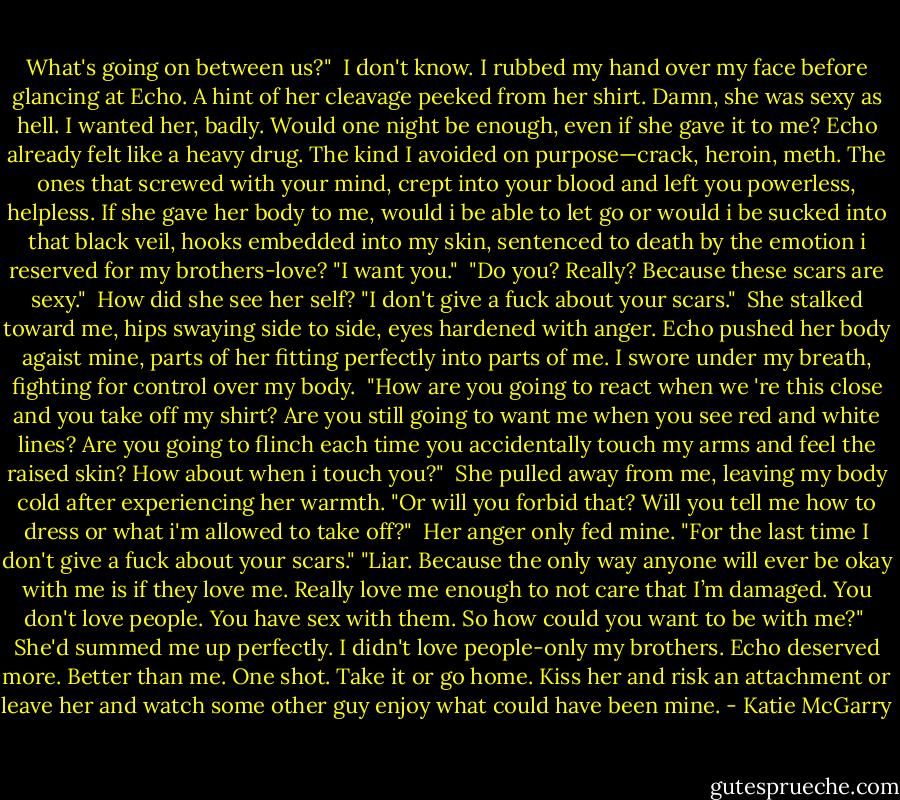 What's going on between us?"<br /> I don't know. I rubbed my hand over my face before glancing at Echo. A hint of her cleavage peeked from her shirt. Damn, she was sexy as hell. I wanted her, badly. Would one night be enough, even if she gave it to me? Echo already felt like a heavy drug. The kind I avoided on purpose—crack, heroin, meth. The ones that screwed with your mind, crept into your blood and left you powerless, helpless. If she gave her body to me, would i be able to let go or would i be sucked into that black veil, hooks embedded into my skin, sentenced to death by the emotion i reserved for my brothers-love? "I want you."<br /> "Do you? Really? Because these scars are sexy."<br /> How did she see her self? "I don't give a fuck about your scars."<br /> She stalked toward me, hips swaying side to side, eyes hardened with anger. Echo pushed her body agaist mine, parts of her fitting perfectly into parts of me. I swore under my breath, fighting for control over my body.<br /> "How are you going to react when we 're this close and you take off my shirt? Are you still going to want me when you see red and white lines? Are you going to flinch each time you accidentally touch my arms and feel the raised skin? How about when i touch you?"<br /> She pulled away from me, leaving my body cold after experiencing her warmth. "Or will you forbid that? Will you tell me how to dress or what i'm allowed to take off?"<br /> Her anger only fed mine. "For the last time I don't give a fuck about your scars."<br />"Liar. Because the only way anyone will ever be okay with me is if they love me. Really love me enough to not care that I’m damaged. You don't love people. You have sex with them. So how could you want to be with me?"<br /> She'd summed me up perfectly. I didn't love people-only my brothers. Echo deserved more. Better than me. One shot. Take it or go home. Kiss her and risk an attachment or leave her and watch some other guy enjoy what could have been mine. - Katie McGarry