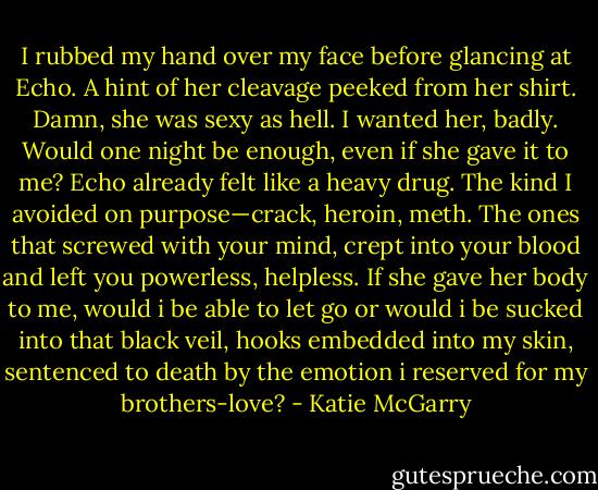 I rubbed my hand over my face before glancing at Echo. A hint of her cleavage peeked from her shirt. Damn, she was sexy as hell. I wanted her, badly. Would one night be enough, even if she gave it to me? Echo already felt like a heavy drug. The kind I avoided on purpose—crack, heroin, meth. The ones that screwed with your mind, crept into your blood and left you powerless, helpless. If she gave her body to me, would i be able to let go or would i be sucked into that black veil, hooks embedded into my skin, sentenced to death by the emotion i reserved for my brothers-love? - Katie McGarry