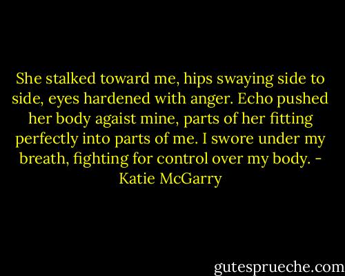 She stalked toward me, hips swaying side to side, eyes hardened with anger. Echo pushed her body agaist mine, parts of her fitting perfectly into parts of me. I swore under my breath, fighting for control over my body. - Katie McGarry