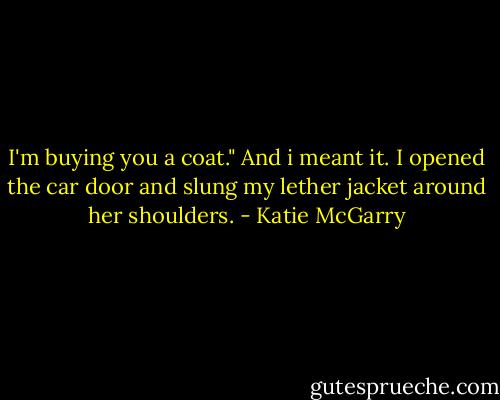 I'm buying you a coat." And i meant it. I opened the car door and slung my lether jacket around her shoulders. - Katie McGarry