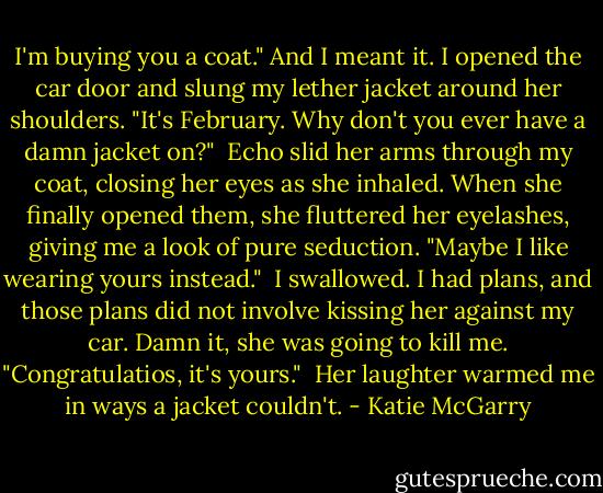 I'm buying you a coat." And I meant it. I opened the car door and slung my lether jacket around her shoulders. "It's February. Why don't you ever have a damn jacket on?"<br /> Echo slid her arms through my coat, closing her eyes as she inhaled. When she finally opened them, she fluttered her eyelashes, giving me a look of pure seduction. "Maybe I like wearing yours instead."<br /> I swallowed. I had plans, and those plans did not involve kissing her against my car. Damn it, she was going to kill me. "Congratulatios, it's yours."<br /> Her laughter warmed me in ways a jacket couldn't. - Katie McGarry