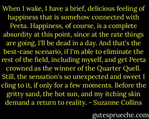 When I wake, I have a brief, delicious feeling of happiness that is somehow connected with Peeta. Happiness, of course, is a complete absurdity at this point, since at the rate things are going, I'll be dead in a day. And that's the best-case scenario, if I'm able to eliminate the rest of the field, including myself, and get Peeta crowned as the winner of the Quarter Quell. Still, the sensation's so unexpected and sweet I cling to it, if only for a few moments. Before the gritty sand, the hot sun, and my itching skin demand a return to reality. - Suzanne Collins