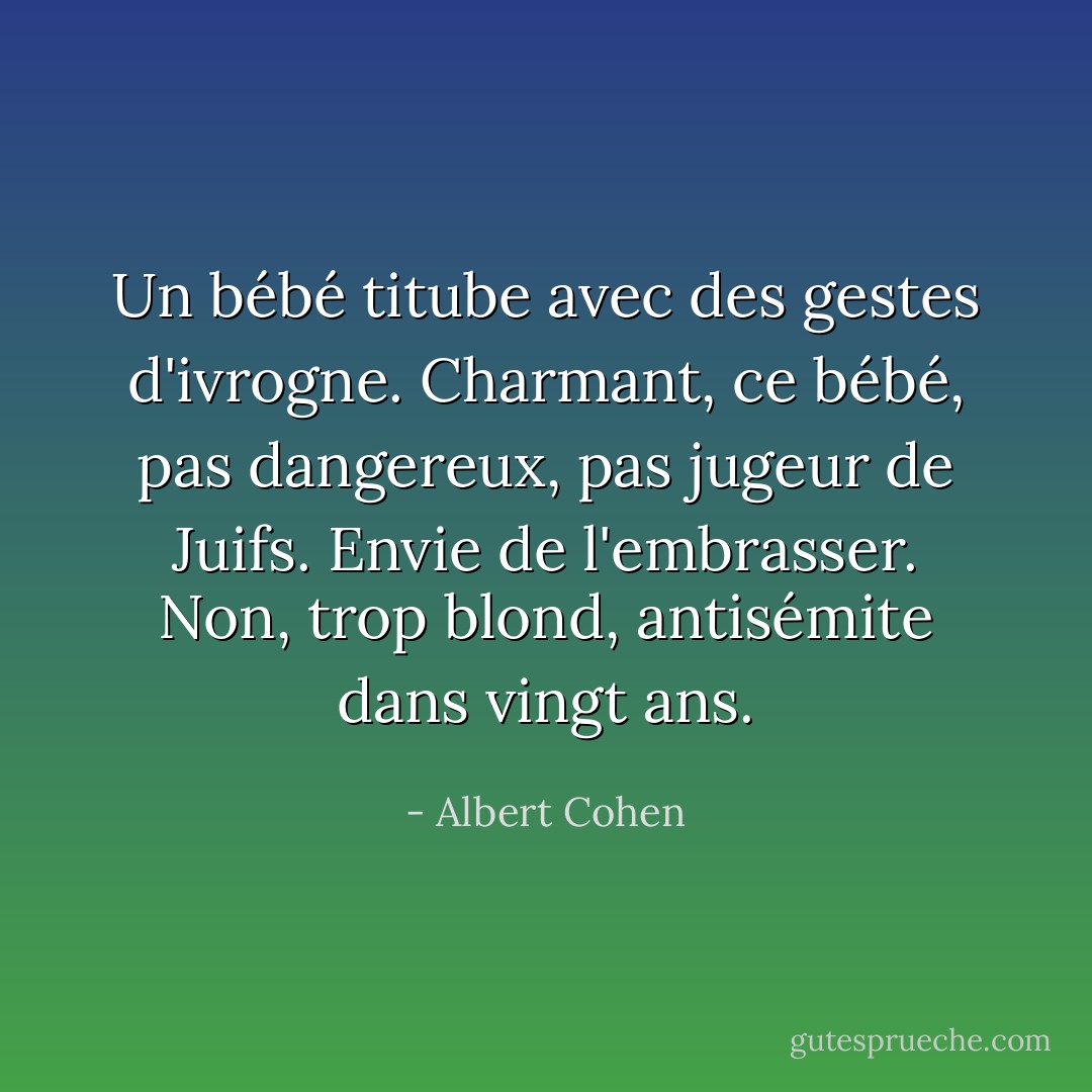 Un bébé titube avec des gestes d'ivrogne. Charmant, ce bébé, pas dangereux, pas jugeur de Juifs. Envie de l'embrasser. Non, trop blond, antisémite dans vingt ans. - Albert Cohen
