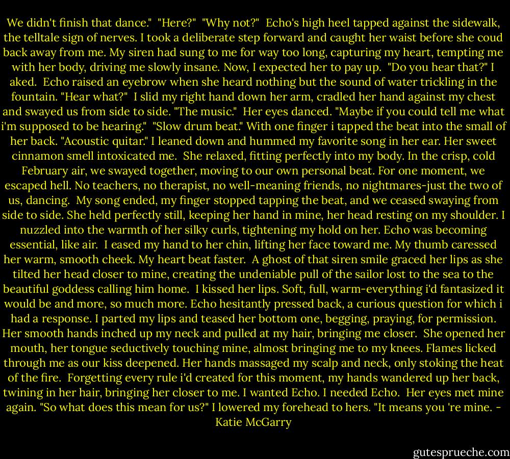 We didn't finish that dance."<br /> "Here?"<br /> "Why not?"<br /> Echo's high heel tapped against the sidewalk, the telltale sign of nerves. I took a deliberate step forward and caught her waist before she coud back away from me. My siren had sung to me for way too long, capturing my heart, tempting me with her body, driving me slowly insane. Now, I expected her to pay up.<br /> "Do you hear that?" I aked.<br /> Echo raised an eyebrow when she heard nothing but the sound of water trickling in the fountain. "Hear what?"<br /> I slid my right hand down her arm, cradled her hand against my chest and swayed us from side to side. "The music."<br /> Her eyes danced. "Maybe if you could tell me what i'm supposed to be hearing."<br /> "Slow drum beat." With one finger i tapped the beat into the small of her back. "Acoustic quitar." I leaned down and hummed my favorite song in her ear. Her sweet cinnamon smell intoxicated me.<br /> She relaxed, fitting perfectly into my body. In the crisp, cold February air, we swayed together, moving to our own personal beat. For one moment, we escaped hell. No teachers, no therapist, no well-meaning friends, no nightmares-just the two of us, dancing.<br /> My song ended, my finger stopped tapping the beat, and we ceased swaying from side to side. She held perfectly still, keeping her hand in mine, her head resting on my shoulder. I nuzzled into the warmth of her silky curls, tightening my hold on her. Echo was becoming essential, like air.<br /> I eased my hand to her chin, lifting her face toward me. My thumb caressed her warm, smooth cheek. My heart beat faster.<br /> A ghost of that siren smile graced her lips as she tilted her head closer to mine, creating the undeniable pull of the sailor lost to the sea to the beautiful goddess calling him home.<br /> I kissed her lips. Soft, full, warm-everything i'd fantasized it would be and more, so much more. Echo hesitantly pressed back, a curious question for which i had a response. I parted my lips and teased her bottom one, begging, praying, for permission. Her smooth hands inched up my neck and pulled at my hair, bringing me closer.<br /> She opened her mouth, her tongue seductively touching mine, almost bringing me to my knees. Flames licked through me as our kiss deepened. Her hands massaged my scalp and neck, only stoking the heat of the fire.<br /> Forgetting every rule i'd created for this moment, my hands wandered up her back, twining in her hair, bringing her closer to me. I wanted Echo. I needed Echo.<br /> Her eyes met mine again. "So what does this mean for us?"<br />I lowered my forehead to hers. "It means you 're mine. - Katie McGarry