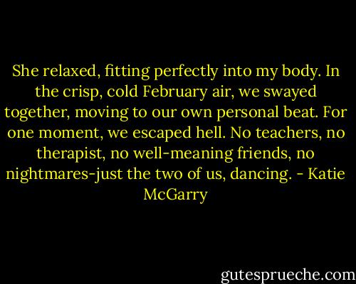 She relaxed, fitting perfectly into my body. In the crisp, cold February air, we swayed together, moving to our own personal beat. For one moment, we escaped hell. No teachers, no therapist, no well-meaning friends, no nightmares-just the two of us, dancing. - Katie McGarry