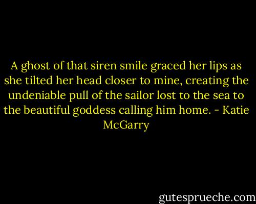 A ghost of that siren smile graced her lips as she tilted her head closer to mine, creating the undeniable pull of the sailor lost to the sea to the beautiful goddess calling him home. - Katie McGarry