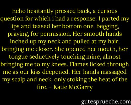Echo hesitantly pressed back, a curious question for which i had a response. I parted my lips and teased her bottom one, begging, praying, for permission. Her smooth hands inched up my neck and pulled at my hair, bringing me closer.<br />She opened her mouth, her tongue seductively touching mine, almost bringing me to my knees. Flames licked through me as our kiss deepened. Her hands massaged my scalp and neck, only stoking the heat of the fire. - Katie McGarry