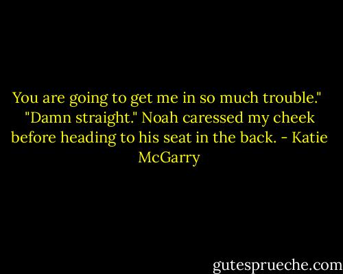 You are going to get me in so much trouble."<br /> "Damn straight." Noah caressed my cheek before heading to his seat in the back. - Katie McGarry