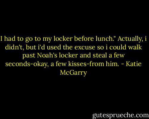I had to go to my locker before lunch." Actually, i didn't, but i'd used the excuse so i could walk past Noah's locker and steal a few seconds-okay, a few kisses-from him. - Katie McGarry