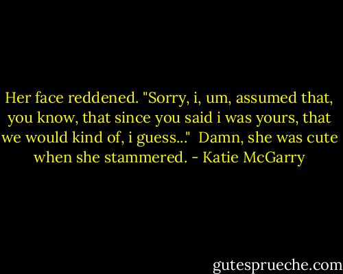 Her face reddened. "Sorry, i, um, assumed that, you know, that since you said i was yours, that we would kind of, i guess..."<br /> Damn, she was cute when she stammered. - Katie McGarry