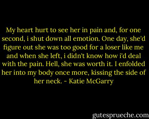 My heart hurt to see her in pain and, for one second, i shut down all emotion. One day, she'd figure out she was too good for a loser like me and when she left, i didn't know how i'd deal with the pain. Hell, she was worth it. I enfolded her into my body once more, kissing the side of her neck. - Katie McGarry