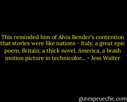 This reminded him of Alvis Bender's contention that stories were like nations - Italy, a great epic poem, Britain, a thick novel, America, a brash motion picture in technicolor... - Jess Walter
