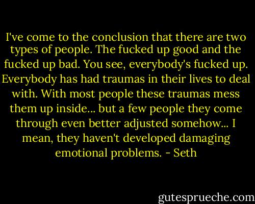 I've come to the conclusion that there are two types of people. The fucked up good and the fucked up bad. You see, everybody's fucked up. Everybody has had traumas in their lives to deal with. With most people these traumas mess them up inside... but a few people they come through even better adjusted somehow... I mean, they haven't developed damaging emotional problems. - Seth