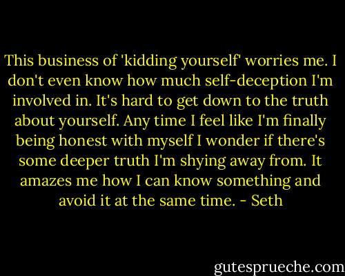 This business of 'kidding yourself' worries me. I don't even know how much self-deception I'm involved in. It's hard to get down to the truth about yourself. Any time I feel like I'm finally being honest with myself I wonder if there's some deeper truth I'm shying away from. It amazes me how I can know something and avoid it at the same time. - Seth