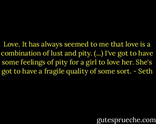 Love. It has always seemed to me that love is a combination of lust and pity. (...) I've got to have some feelings of pity for a girl to love her. She's got to have a fragile quality of some sort. - Seth