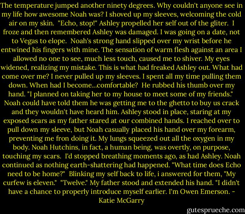 The temperature jumped another ninety degrees. Why couldn't anyone see in my life how awesome Noah was? I shoved up my sleeves, welcoming the cold air on my skin.<br /> "Echo, stop!" Ashley propelled her self out of the gliter.<br /> I froze and then remembered Ashley was damaged. I was going on a date, not to Vegas to elope.<br /> Noah's strong hand slipped over my wrist before he entwined his fingers with mine. The sensation of warm flesh against an area I allowed no one to see, much less touch, caused me to shiver. My eyes widened, realizing my mistake. This is what had freaked Ashley out. What had come over me? I never pulled up my sleeves. I spent all my time pulling them down. When had I become...comfortable?<br /> He rubbed his thumb over my hand. "I planned on taking her to my house to meet some of my friends."<br /> Noah could have told them he was getting me to the ghetto to buy us crack and they wouldn't have heard him. Ashley stood in place, staring at my exposed scars as my father stared at our combined hands. I reached over to pull down my sleeve, but Noah casually placed his hand over my forearm, preventing me fron doing it. My lungs squeezed out all the oxygen in my body. Noah Hutchins, in fact, a human being, was overtly, on purpose, touching my scars.<br /> I'd stopped breathing moments ago, as had Ashley. Noah continued as nothing earth-shattering had happened. "What time does Echo need to be home?"<br /> Blinking my self back to life, i answered for them, "My curfew is eleven."<br /> "Twelve." My father stood and extended his hand. "I didn't have a chance to properly introduce myself earlier. I'm Owen Emerson. - Katie McGarry